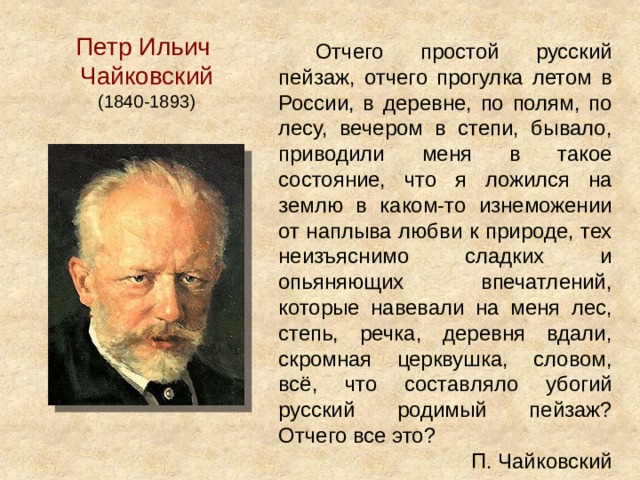 Петр Ильич Чайковский (1840-1893) Отчего простой русский пейзаж, отчего прогулка летом в России, в деревне, по полям, по лесу, вечером в степи, бывало, приводили меня в такое состояние, что я ложился на землю в каком-то изнеможении от наплыва любви к природе, тех неизъяснимо сладких и опьяняющих впечатлений, которые навевали на меня лес, степь, речка, деревня вдали, скромная церквушка, словом, всё, что составляло убогий русский родимый пейзаж? Отчего все это?  П. Чайковский 