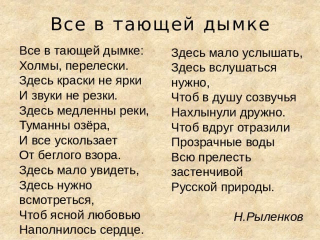 Все в тающей дымке Все в тающей дымке:  Холмы, перелески.  Здесь краски не ярки И звуки не резки.  Здесь медленны реки,  Туманны озёра,  И все ускользает От беглого взора.  Здесь мало увидеть,  Здесь нужно всмотреться,  Чтоб ясной любовью Наполнилось сердце. Здесь мало услышать,  Здесь вслушаться нужно,  Чтоб в душу созвучья Нахлынули дружно.  Чтоб вдруг отразили Прозрачные воды Всю прелесть застенчивой Русской природы.  Н.Рыленков 