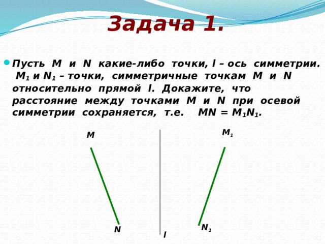 Задача 1. Пусть М и N какие-либо точки, l – ось симметрии. М 1 и N 1 – точки, симметричные точкам М и N относительно прямой l. Докажите, что расстояние между точками М и N при осевой симметрии сохраняется, т.е. МN = M 1 N 1 . M 1 M N 1 N l 