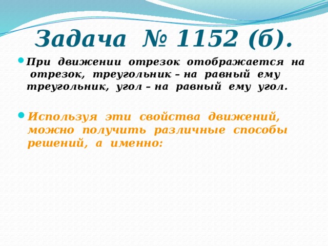 Задача № 1152 (б). При движении отрезок отображается на отрезок, треугольник – на равный ему треугольник, угол – на равный ему угол. Используя эти свойства движений, можно получить различные способы решений, а именно: 