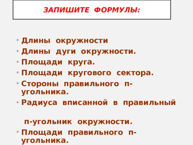 ЗАПИШИТЕ ФОРМУЛЫ: Длины окружности Длины дуги окружности. Площади круга. Площади кругового сектора. Стороны правильного п-угольника. Радиуса вписанной в правильный  п-угольник окружности. Площади правильного п-угольника.  