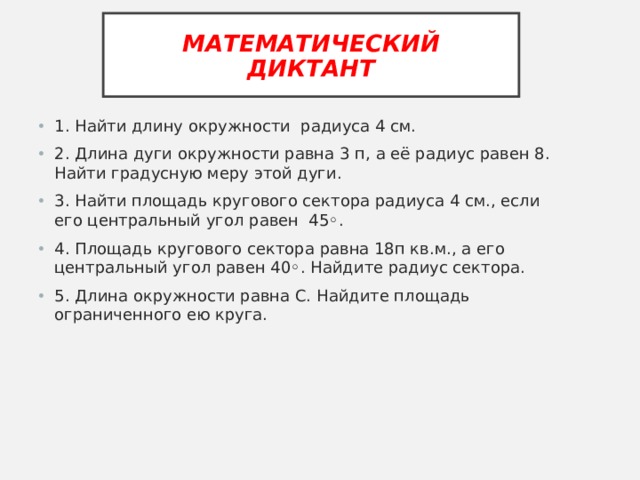 МАТЕМАТИЧЕСКИЙ ДИКТАНТ 1 . Найти длину окружности радиуса 4 см. 2. Длина дуги окружности равна 3  п, а её радиус равен 8. Найти градусную меру этой дуги. 3. Найти площадь кругового сектора радиуса 4 см., если его центральный угол равен 45◦. 4. Площадь кругового сектора равна 18п кв.м., а его центральный угол равен 40◦. Найдите радиус сектора. 5. Длина окружности равна С. Найдите площадь ограниченного ею круга. 