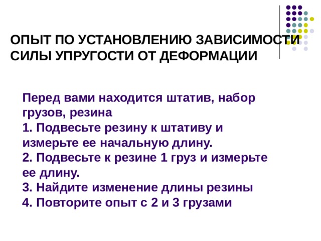 Опыт по установлению зависимости силы упругости от деформации Перед вами находится штатив, набор грузов, резина 1. Подвесьте резину к штативу и измерьте ее начальную длину. 2. Подвесьте к резине 1 груз и измерьте ее длину. 3. Найдите изменение длины резины 4. Повторите опыт с 2 и 3 грузами Проведем следующий опыт. К штативу подвесим пружинку. Длина нерастянутой пружины равна l 0 . Если теперь к пружинке подвешивать различные грузики, то пружина растянется, и ее длина станет равна l . Растяжение пружины равно ∆ l = l – l 0 . Подвесьте к пружине различные грузики.  