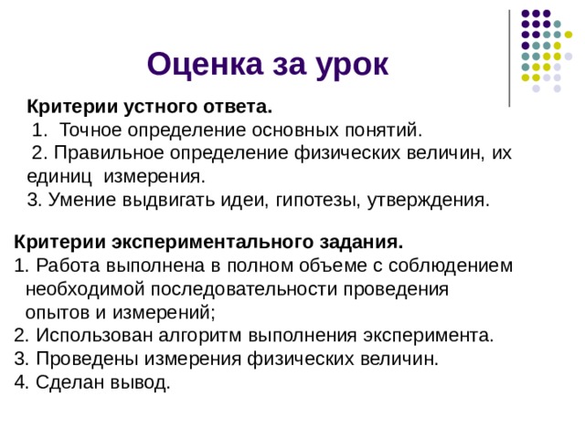 Оценка за урок Критерии устного ответа.  1. Точное определение основных понятий.  2. Правильное определение физических величин, их единиц измерения. 3. Умение выдвигать идеи, гипотезы, утверждения. Критерии экспериментального задания. Работа выполнена в полном объеме с соблюдением  необходимой последовательности проведения  опытов и измерений; 2. Использован алгоритм выполнения эксперимента. 3. Проведены измерения физических величин. 4. Сделан вывод. 