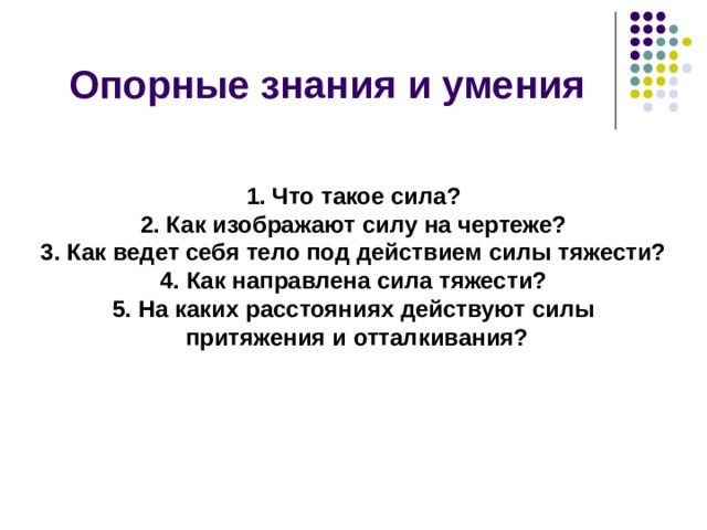 Опорные знания и умения 1. Что такое сила? 2. Как изображают силу на чертеже? 3. Как ведет себя тело под действием силы тяжести? 4. Как направлена сила тяжести? 5. На каких расстояниях действуют силы  притяжения и отталкивания? 