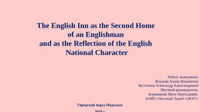 The English Inn as the Second Home  of an Englishman  and as the Reflection of the English  National Character Работу выполнили: Внукова Алина Ильинична Кустенков Александр Александрович Научный руководитель: Боровикова Нина Анатольевна АОНО «Частный Лицей «ЭКУС» Городской округ Подольск 2019 г.  