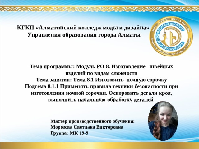 КГКП «Алматинский колледж моды и дизайна»  Управления образования города Алматы Тема программы: Модуль РО 8. Изготовление швейных изделий по видам сложности Тема занятия: Тема 8.1 Изготовить ночную сорочку Подтема 8.1.1 Применять правила техники безопасности при изготовлении ночной сорочки. Осноровить детали кроя, выполнить начальную обработку деталей Мастер производственного обучения: Морозова Светлана Викторовна Группа: МК 19-9 