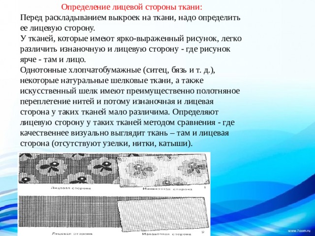 Определение лицевой стороны ткани: Перед раскладыванием выкроек на ткани, надо определить ее лицевую сторону.  У тканей, которые имеют ярко-выраженный рисунок, легко различить изнаночную и лицевую сторону - где рисунок ярче - там и лицо.  Однотонные хлопчатобумажные (ситец, бязь и т. д.), некоторые натуральные шелковые ткани, а также искусственный шелк имеют преимущественно полотняное переплетение нитей и потому изнаночная и лицевая сторона у таких тканей мало различима. Определяют лицевую сторону у таких тканей методом сравнения - где качественнее визуально выглядит ткань – там и лицевая сторона (отсутствуют узелки, нитки, катыши).   