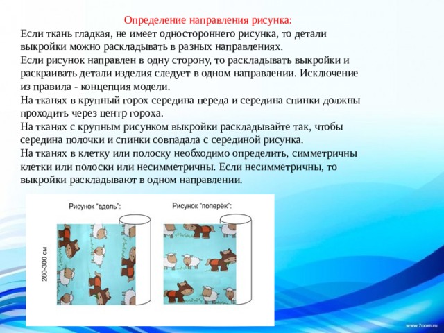  Определение направления рисунка:  Если ткань гладкая, не имеет одностороннего рисунка, то детали выкройки можно раскладывать в разных направлениях.  Если рисунок направлен в одну сторону, то раскладывать выкройки и раскраивать детали изделия следует в одном направлении. Исключение из правила - концепция модели.  На тканях в крупный горох середина переда и середина спинки должны проходить через центр гороха.  На тканях с крупным рисунком выкройки раскладывайте так, чтобы середина полочки и спинки совпадала с серединой рисунка.  На тканях в клетку или полоску необходимо определить, симметричны клетки или полоски или несимметричны. Если несимметричны, то выкройки раскладывают в одном направлении. 