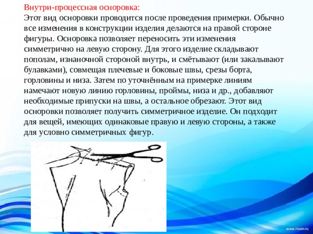 Внутри-процессная осноровка:  Этот вид осноровки проводится после проведения примерки. Обычно все изменения в конструкции изделия делаются на правой стороне фигуры. Осноровка позволяет переносить эти изменения симметрично на левую сторону. Для этого изделие складывают пополам, изнаночной стороной внутрь, и смётывают (или закалывают булавками), совмещая плечевые и боковые швы, срезы борта, горловины и низа. Затем по уточнённым на примерке линиям намечают новую линию горловины, проймы, низа и др., добавляют необходимые припуски на швы, а остальное обрезают. Этот вид осноровки позволяет получить симметричное изделие. Он подходит для вещей, имеющих одинаковые правую и левую стороны, а также для условно симметричных фигур.    