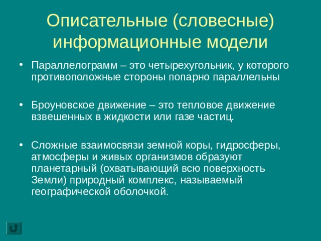 Описательные (словесные) информационные модели Параллелограмм – это четырехугольник, у которого противоположные стороны попарно параллельны Броуновское движение – это тепловое движение взвешенных в жидкости или газе частиц. Сложные взаимосвязи земной коры, гидросферы, атмосферы и живых организмов образуют планетарный (охватывающий всю поверхность Земли) природный комплекс, называемый географической оболочкой. 