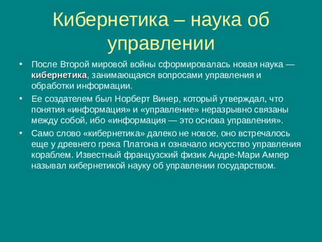 Кибернетика – наука об управлении После Второй мировой войны сформировалась новая наука — кибернетика , занимающаяся вопросами управления и обработки информации. Ее создателем был Норберт Винер, который утверждал, что понятия «информация» и «управление» неразрывно связаны между собой, ибо «информация — это основа управления». Само слово «кибернетика» далеко не новое, оно встречалось еще у древнего грека Платона и означало искусство управления кораблем. Известный французский физик Андре-Мари Ампер называл кибернетикой науку об управлении государством. 