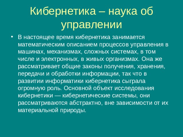 Кибернетика – наука об управлении В настоящее время кибернетика занимается математическим описанием процессов управления в машинах, механизмах, сложных системах, в том числе и электронных, в живых организмах. Она же рассматривает общие законы получения, хранения, передачи и обработки информации, так что в развитии информатики кибернетика сыграла огромную роль. Основной объект исследования кибернетики — кибернетические системы, они рассматриваются абстрактно, вне зависимости от их материальной природы. 