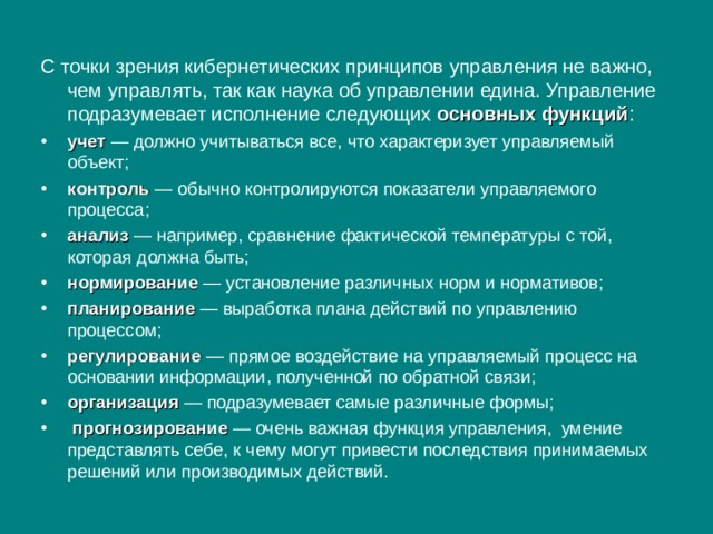 С точки зрения кибернетических принципов управления не важно, чем управлять, так как наука об управлении едина. Управление подразумевает исполнение следующих основных функций : учет — должно учитываться все, что характеризует управляемый объект; контроль — обычно контролируются показатели управляемого процесса; анализ — например, сравнение фактической температуры с той, которая должна быть; нормирование — установление различных норм и нормативов; планирование — выработка плана действий по управлению процессом; регулирование — прямое воздействие на управляемый процесс на основании информации, полученной по обратной связи; организация — подразумевает самые различные формы;  прогнозирование — очень важная функция управления, умение представлять себе, к чему могут привести последствия принимаемых решений или производимых действий. 