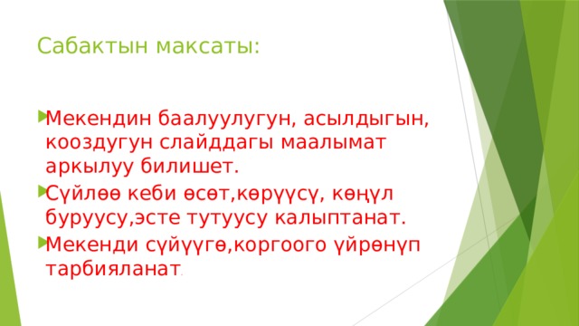 Сабактын максаты: Мекендин баалуулугун, асылдыгын, кооздугун слайддагы маалымат аркылуу билишет. Сүйлөө кеби өсөт,көрүүсү, көңүл буруусу,эсте тутуусу калыптанат. Мекенди сүйүүгө,коргоого үйрөнүп тарбияланат . 