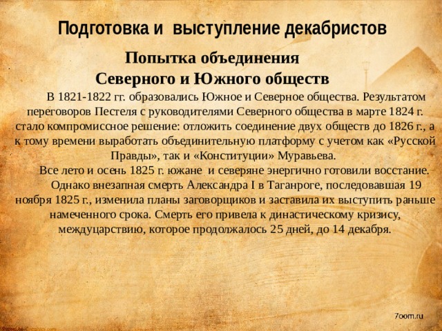 Подготовка и выступление декабристов Попытка объединения Северного и Южного обществ В 1821-1822 гг. образовались Южное и Северное общества. Результатом переговоров Пестеля с руководителями Северного общества в марте 1824 г. стало компромиссное решение: отложить соединение двух обществ до 1826 г., а к тому времени выработать объединительную платформу с учетом как «Русской Правды», так и «Конституции» Муравьева. Все лето и осень 1825 г. южане и северяне энергично готовили восстание. Однако внезапная смерть Александра I в Таганроге, последовавшая 19 ноября 1825 г., изменила планы заговорщиков и заставила их выступить раньше намеченного срока. Смерть его привела к династическому кризису, междуцарствию, которое продолжалось 25 дней, до 14 декабря. 