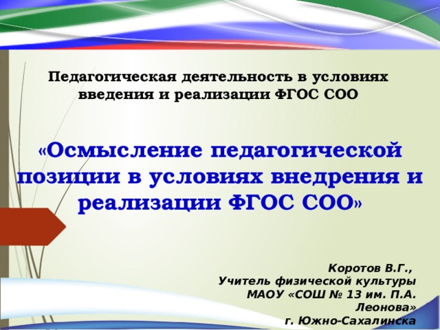 Педагогическая деятельность в условиях введения и реализации ФГОС СОО «Осмысление педагогической позиции в условиях внедрения и реализации ФГОС СОО» Коротов В.Г., Учитель физической культуры МАОУ «СОШ № 13 им. П.А. Леонова»  г. Южно-Сахалинска 