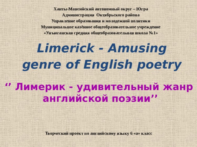 Ханты-Мансийский автономный округ – Югра Администрация Октябрьского района Управление образования и молодежной политики Муниципальное казённое общеобразовательное учреждение «Унъюганская средняя общеобразовательная школа №1»   Limerick - Amusing genre of English poetry   ‘’ Лимерик - удивительный жанр английской поэзии’’ Творческий проект по английскому языку 6 «а» класс 