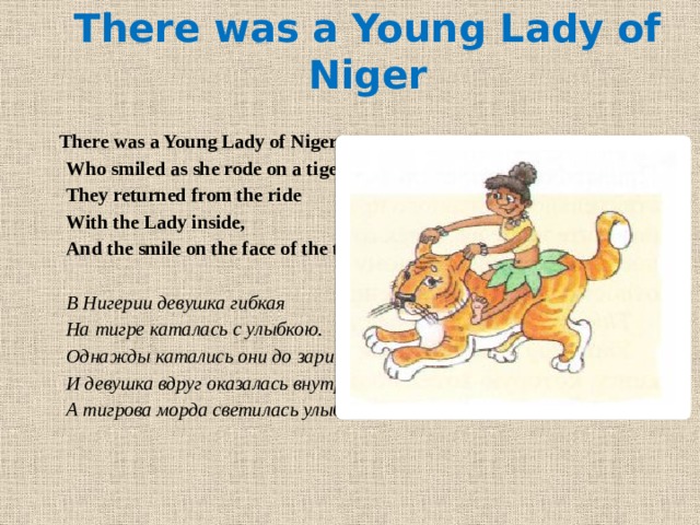 There was a Young Lady of Niger   There was a Young Lady of Niger, Who smiled as she rode on a tiger; They returned from the ride With the Lady inside, And the smile on the face of the tiger.   В Нигерии девушка гибкая На тигре каталась с улыбкою. Однажды катались они до зари, И девушка вдруг оказалась внутри. А тигрова морда светилась улыбкою. 