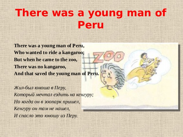 There was a young man of Peru There was a young man of Peru, Who wanted to ride a kangaroo; But when he came to the zoo, There was no kangaroo, And that saved the young man of Peru.   Жил-был юноша в Перу, Который мечтал ездить на кенгуру; Но когда он в зоопарк пришел, Кенгуру он там не нашел, И спасло это юношу из Перу.  