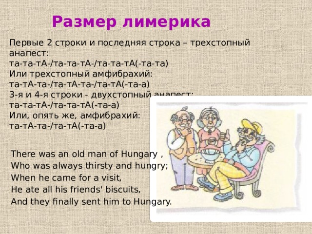 Размер лимерика  Первые 2 строки и последняя строка – трехстопный анапест:   та-та-тА-/та-та-тА-/та-та-тА(-та-та) Или трехстопный амфибрахий:   та-тА-та-/та-тА-та-/та-тА(-та-а) 3-я и 4-я строки - двухстопный анапест:   та-та-тА-/та-та-тА(-та-а) Или, опять же, амфибрахий:   та-тА-та-/та-тА(-та-а) There was an old man of Hungary , Who was always thirsty and hungry; When he came for a visit, He ate all his friends' biscuits, And they finally sent him to Hungary. 