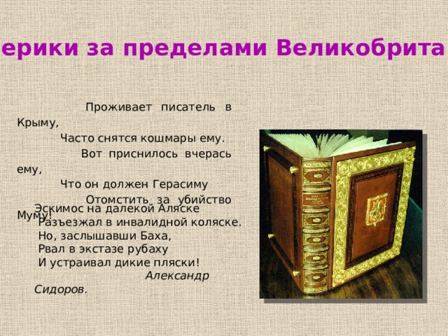 Лимерики за пределами Великобритании  Проживает писатель в Крыму,  Часто снятся кошмары ему.  Вот приснилось вчерась ему,  Что он должен Герасиму  Отомстить за убийство Муму! Эскимос на далекой Аляске  Разъезжал в инвалидной коляске.  Но, заслышавши Баха,  Рвал в экстазе рубаху  И устраивал дикие пляски!  Александр Сидоров. 