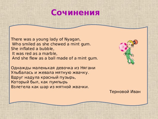 Сочинения There was a young lady of Nyagan,  Who smiled as she chewed a mint gum. She inflated a bubble,  It was red as a marble,  And she flew as a ball made of a mint gum.  Однажды маленькая девочка из Нягани Улыбалась и жевала мятную жвачку. Вдруг надула красный пузырь, Который был, как пумпырь Взлетела как шар из мятной жвачки.  Терновой Иван 