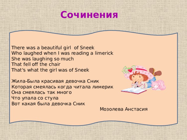 Сочинения There was a beautiful girl of Sneek Who laughed when I was reading a limerick She was laughing so much That fell off the chair That's what the girl was of Sneek Жила-Была красивая девочка Сник Которая смеялась когда читала лимерик Она смеялась так много Что упала со стула Вот какая была девочка Сник  Мозолева Анстасия 