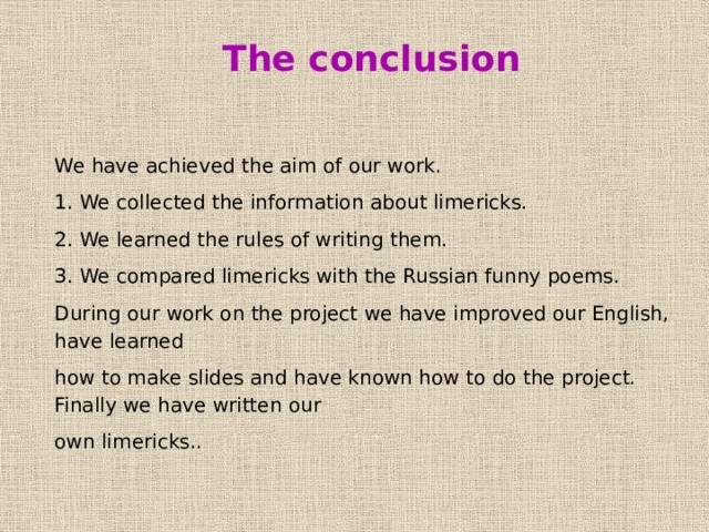 The conclusion We have achieved the aim of our work. 1. We collected the information about limericks. 2. We learned the rules of writing them. 3. We compared limericks with the Russian funny poems. During our work on the project we have improved our English, have learned how to make slides and have known how to do the project. Finally we have written our own limericks.. 