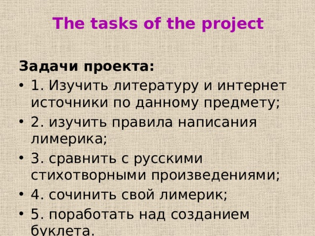 The tasks of the project Задачи проекта: 1. Изучить литературу и интернет источники по данному предмету; 2. изучить правила написания лимерика; 3. сравнить с русскими стихотворными произведениями; 4. сочинить свой лимерик; 5. поработать над созданием буклета. 