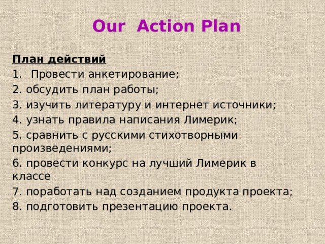  Our Action Plan План действий Провести анкетирование; 2. обсудить план работы; 3. изучить литературу и интернет источники; 4. узнать правила написания Лимерик; 5. сравнить с русскими стихотворными произведениями; 6. провести конкурс на лучший Лимерик в классе 7. поработать над созданием продукта проекта; 8. подготовить презентацию проекта. 