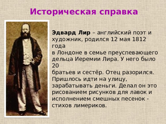  Историческая справка Эдвард Лир – английский поэт и художник, родился 12 мая 1812 года в Лондоне в семье преуспевающего дельца Иеремии Лира. У него было 20 братьев и сестёр. Отец разорился. Пришлось идти на улицу, зарабатывать деньги. Делал он это рисованием рисунков для лавок и исполнением смешных песенок - стихов лимериков. 