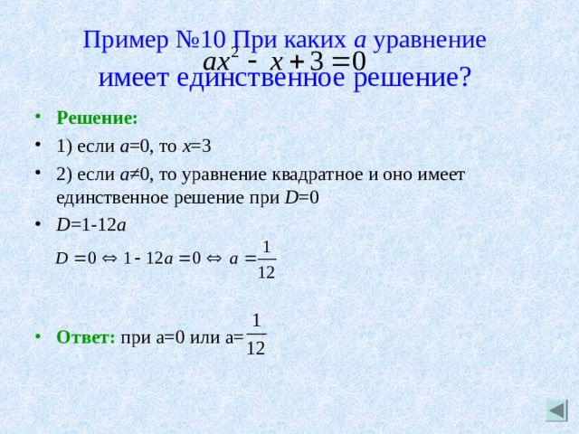 Пример №10 При каких а уравнение   имеет единственное решение?  Решение: 1) если а =0, то х =3 2) если а ≠0, то уравнение квадратное и оно имеет единственное решение при D =0 D =1-12 a    Ответ: при а=0 или а= 