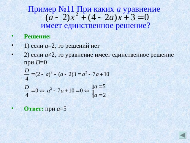 Пример №11 При каких а уравнение    имеет единственное решение? Решение: 1) если а =2, то решений нет 2) если а ≠2, то уравнение имеет единственное решение при D =0     Ответ: при а =5 