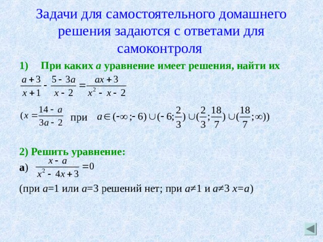 Задачи для самостоятельного домашнего решения задаются с ответами для самоконтроля  При каких а уравнение имеет решения, найти их   при  2) Решить уравнение: a ) (при а =1 или а =3 решений нет; при а ≠1 и а ≠3 х=а ) 