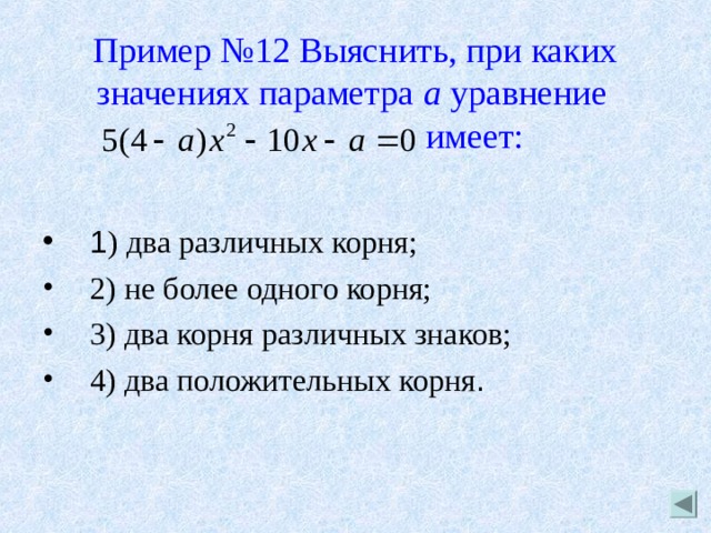 Пример №12 Выяснить, при каких значениях параметра а уравнение    имеет: 1 ) два различных корня; 2) не более одного корня; 3) два корня различных знаков; 4) два положительных корня . 