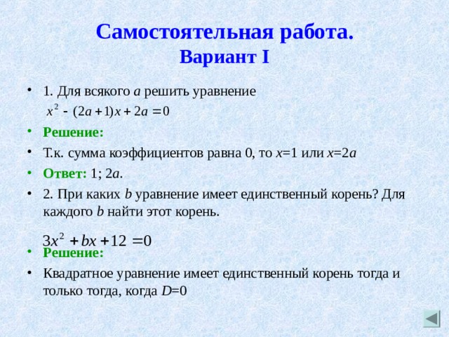 Самостоятельная работа.  Вариант I 1. Для всякого а решить уравнение  Решение: Т.к. сумма коэффициентов равна 0, то х =1 или х =2 а Ответ: 1; 2 а . 2. При каких b  уравнение имеет единственный корень? Для каждого b найти этот корень.  Решение: Квадратное уравнение имеет единственный корень тогда и только тогда, когда D =0 