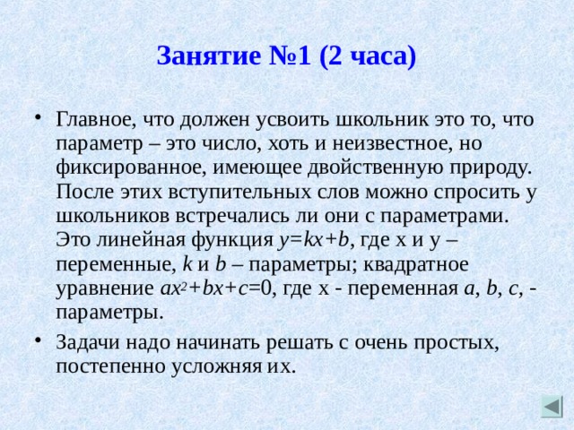 Занятие №1 (2 часа) Главное, что должен усвоить школьник это то, что параметр – это число, хоть и неизвестное, но фиксированное, имеющее двойственную природу. После этих вступительных слов можно спросить у школьников встречались ли они с параметрами. Это линейная функция y = kx + b , где x и y – переменные, k  и b – параметры; квадратное уравнение ax 2 + bx + c =0, где x - переменная a ,  b ,  c , - параметры. Задачи надо начинать решать с очень простых, постепенно усложняя их. 