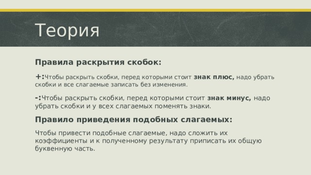 Теория Правила раскрытия скобок: +: Чтобы раскрыть скобки, перед которыми стоит  знак плюс ,  надо убрать скобки и все слагаемые записать без изменения. -: Чтобы раскрыть скобки, перед которыми стоит  знак минус,  надо убрать скобки и у всех слагаемых поменять знаки. Правило приведения подобных слагаемых: Чтобы привести подобные слагаемые, надо сложить их коэффициенты и к полученному результату приписать их общую буквенную часть. 