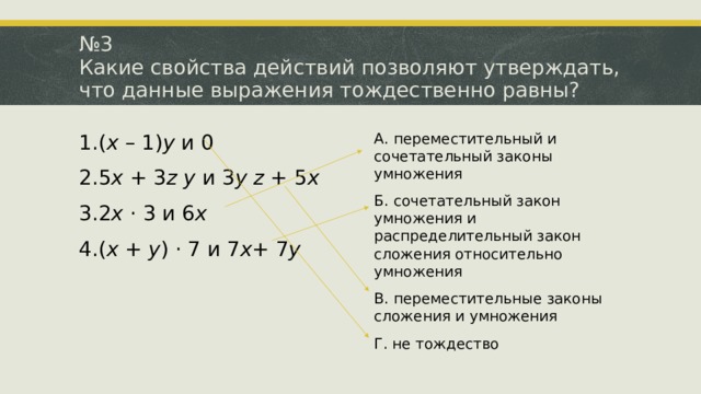 № 3  Какие свойства действий позволяют утверждать, что данные выражения тождественно равны? 1.( x  – 1) y  и 0 А. переместительный и сочетательный законы умножения 2.5 x  + 3 z   y  и 3 y   z  + 5 x Б. сочетательный закон умножения и распределительный закон сложения относительно умножения 3.2 x  · 3 и 6 x В. переместительные законы сложения и умножения 4.( x  +  y ) · 7 и 7 x + 7 y Г. не тождество 