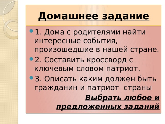 Домашнее задание 1. Дома с родителями найти интересные события, произошедшие в нашей стране. 2. Составить кроссворд с ключевым словом патриот. 3. Описать каким должен быть гражданин и патриот страны Выбрать любое и предложенных заданий 