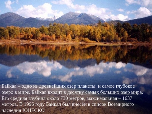 Байкал – одно из древнейших озер планеты  и самое глубокое озеро в мире. Байкал входит в  десятку самых больших озер мира . Его средняя глубина около 730 метров, максимальная – 1637 метров. В 1996 году Байкал был внесён в список Всемирного наследия ЮНЕСКО 