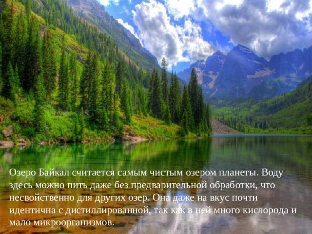 Озеро Байкал считается самым чистым озером планеты. Воду здесь можно пить даже без предварительной обработки, что несвойственно для других озер. Она даже на вкус почти идентична с дистиллированной, так как в ней много кислорода и мало микроорганизмов. 