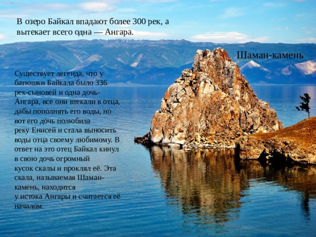 В озеро Байкал впадают более 300 рек, а вытекает всего одна — Ангара. Шаман-камень Существует легенда, что у батюшки Байкала было 336 рек-сыновей и одна дочь-Ангара, все они втекали в отца, дабы пополнять его воды, но вот его дочь полюбила реку Енисей и стала выносить воды отца своему любимому. В ответ на это отец Байкал кинул в свою дочь огромный кусок скалы и проклял её. Эта скала, называемая Шаман-камень, находится у истока Ангары и считается её началом. 