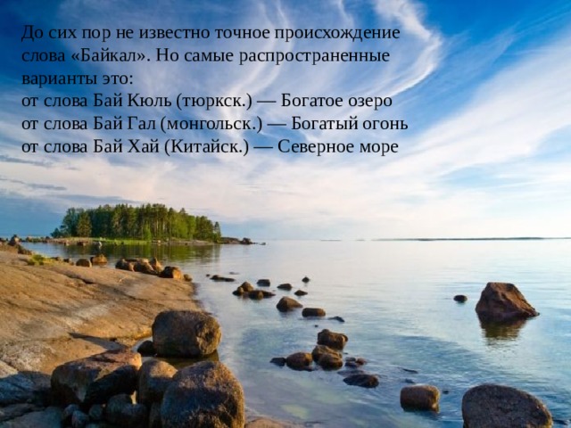 До сих пор не известно точное происхождение слова «Байкал». Но самые распространенные варианты это: от слова Бай Кюль (тюркск.) — Богатое озеро от слова Бай Гал (монгольск.) — Богатый огонь от слова Бай Хай (Китайск.) — Северное море 