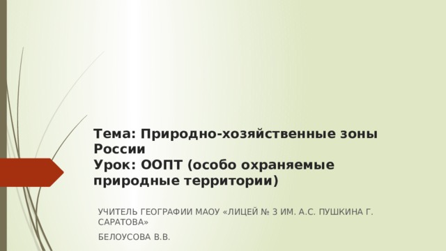 Тема: Природно-хозяйственные зоны России  Урок: ООПТ (особо охраняемые природные территории)   УЧИТЕЛЬ ГЕОГРАФИИ МАОУ «ЛИЦЕЙ № 3 ИМ. А.С. ПУШКИНА Г. САРАТОВА» БЕЛОУСОВА В.В. 