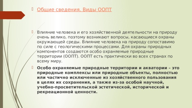 Общие сведения. Виды ООПТ   Влияние человека и его хозяйственной деятельности на природу очень велико, поэтому возникают вопросы, касающиеся охраны окружающей среды. Влияние человека на природу сопоставимо по силе с геологическими процессами. Для охраны природных компонентов создаются особо охраняемые природные территории (ООПТ). ООПТ есть практически во всех странах по всему миру. Особо охраняемые природные территории и акватории – это природные комплексы или природные объекты, полностью или частично исключенные из хозяйственного пользования в целях их сохранения, а также из-за особой научной, учебно-просветительской эстетической, исторической и рекреационной ценности. 