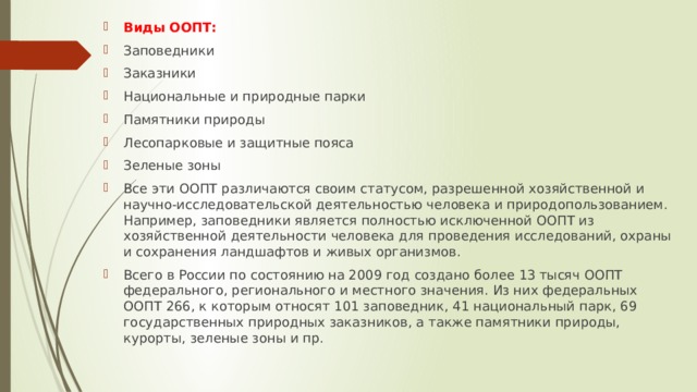 Виды ООПТ: Заповедники Заказники Национальные и природные парки Памятники природы Лесопарковые и защитные пояса Зеленые зоны Все эти ООПТ различаются своим статусом, разрешенной хозяйственной и научно-исследовательской деятельностью человека и природопользованием. Например, заповедники является полностью исключенной ООПТ из хозяйственной деятельности человека для проведения исследований, охраны и сохранения ландшафтов и живых организмов. Всего в России по состоянию на 2009 год создано более 13 тысяч ООПТ федерального, регионального и местного значения. Из них федеральных ООПТ 266, к которым относят 101 заповедник, 41 национальный парк, 69 государственных природных заказников, а также памятники природы, курорты, зеленые зоны и пр. 