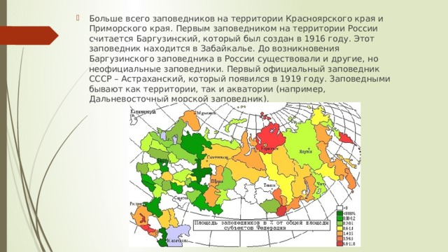 Больше всего заповедников на территории Красноярского края и Приморского края. Первым заповедником на территории России считается Баргузинский, который был создан в 1916 году. Этот заповедник находится в Забайкалье. До возникновения Баргузинского заповедника в России существовали и другие, но неофициальные заповедники. Первый официальный заповедник СССР – Астраханский, который появился в 1919 году. Заповедными бывают как территории, так и акватории (например, Дальневосточный морской заповедник). 