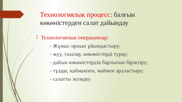 Технологиялық процесс : балғын көкөністерден салат дайындау Технологиялық операциялар :  - Жұмыс орнын ұйымдастыру;  - жуу, тазалау, көкөністерді турау;  - дайын көкөністердің барлығын біріктіру;  - тұздау, қаймақпен, маймен араластыру;  - салатты әсемдеу 